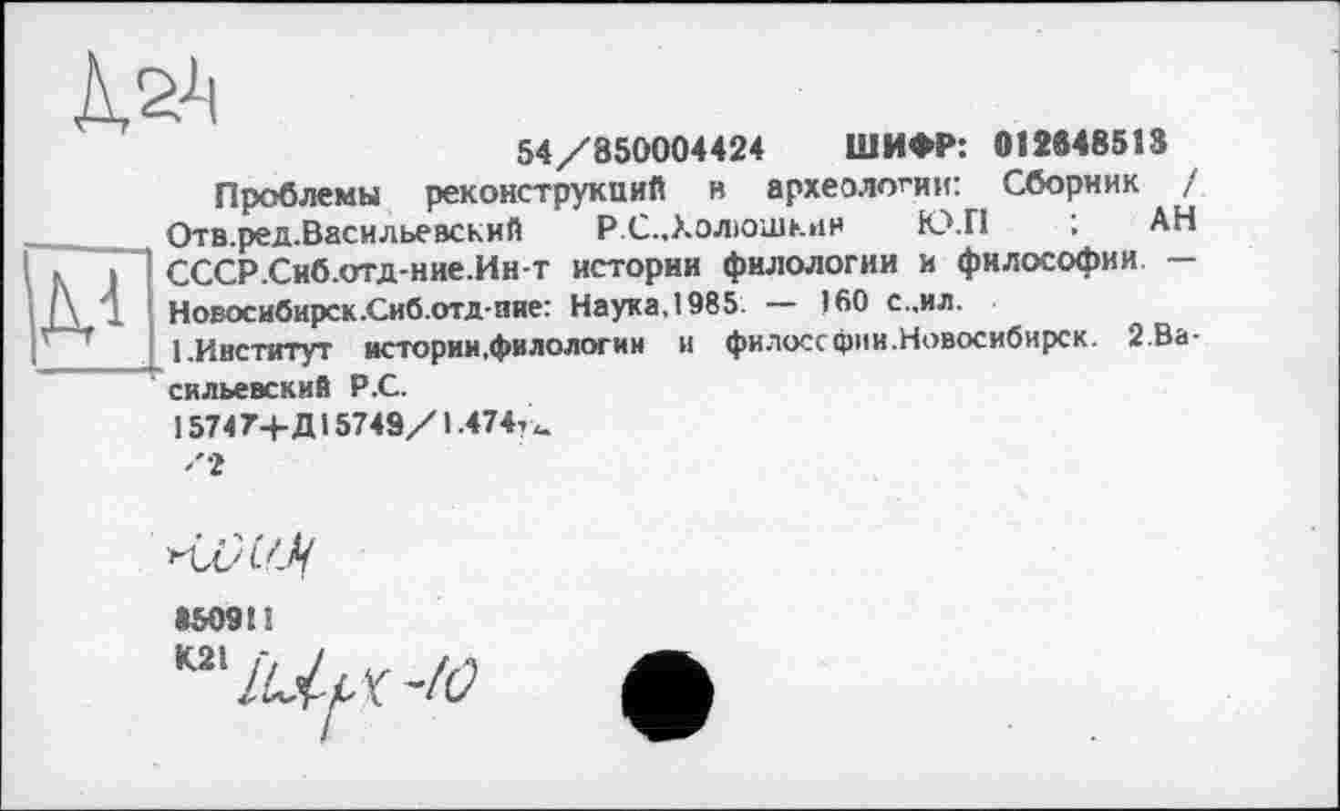 ﻿54/850004424 ШИФР: 012648513
Проблемы реконструкций и археологии: Сборник /
Отв.ред.Васильевский РС..Холіошк»ін Ю.П ; АН
I К I СССР.Сиб.отд-ние.Ин-т истории филологии и философии — Л 1 Новосибирск.Сиб.отд-пне: Наука,1985. — 160 с..ил.
І.Институт истории,филологии и филоссфии.Новосибирск. 2 Васильевский Р.С.
1574 7+Д15743/1.474?«.
гІЛА'-Ц
»509t!